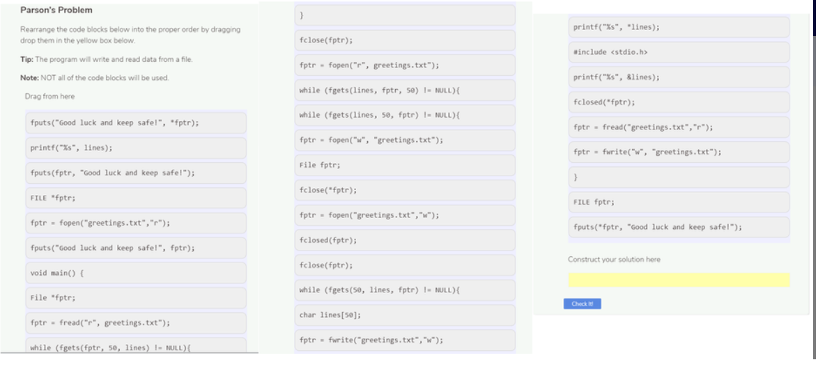 Parson's Problem
Rearrange the code blocks below into the proper order by dragging
printf("%s", *lines);
drop them in the yellow box below.
fclose(fptr);
#include <stdio.h>
Tip: The program will write and read data from a file.
fptr - fopen("r", greetings.txt");
Note: NOT all of the code blocks will be used.
printf("%s", &lines);
while (fgets(lines, fptr, 50) !- NULL){
Drag from here
fclosed(*fptr);
while (fgets(lines, 50, fptr) I- NULL){
fputs("Good luck and keep safel", *fptr);
fptr - fread("greetings.txt","r");
fptr - fopen("w", "greetings.txt");
printf("%s", lines);
fptr = fwrite("w", "greetings.txt");
File fptr;
fputs(fptr, "Good luck and keep safe!");
fclose(*fptr);
FILE "fptr;
FILE fptr;
fptr - fopen("greetings.txt","w");
fptr - fopen("greetings.txt","r");
fputs(*fptr, "Good luck and keep safe!");
fclosed(fptr);
fputs("Good luck and keep safe!", fptr);
Construct your solution here
fclose(fptr);
void main() {
while (fgets(5e, lines, fptr) 1- NULL){
File "fptr;
Check
char lines[50];
fptr - fread("r", greetings.txt");
fptr = fwrite("greetings.txt","w");
while (fgets(fptr, 50, lines) I= NULL){
