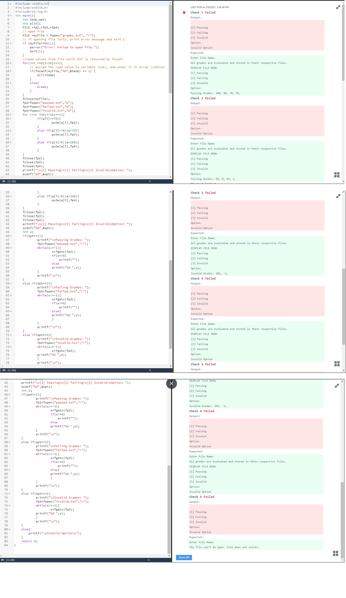 #include <stdio.h>
#include<stdlib.h>
LAST RUN on 3/28/2021, 3:49:40 PM
#include<string.h>
int main(){
3
Check 1 failed
4 .
Output:
int temp, opt;
int a[10];
FILE *fp2, * fp3,*fp4;
// open file
FILE *myFile = fopen ("grades.txt", "r");
// if opening file fails, print error message and exit 1
if (myFile==NULL){
perror ("Error: Failed to open file.");
exit(1);
}
//read values from file until EOF is returned by fscanf
6
7
[1] Passing
8
[2] Failing
9
[3] Invalid
10
11 -
Option:
12
Invalid Option
13
Expected:
14
Enter File Name:
15
All grades are evaluated and stored in their respective files.
for (int i=0;i<10;++i){
// assign the read value to variable (tek), and enter it in array (radica)
if(fscanf(myFile,"%d",&temp) == 1) {
a[i]=temp;
}
else{
break;
}
}
fclose (myFile);
fp2=fopen ("passed.txt","w");
fp3=fopen ("failed.txt","w");
16 -
17
DISPLAY FILE MENU
18 -
[1] Passing
[2] Failing
19
20
21 -
[3] Invalid
22
Option:
23
Passing Grades: 100, 90, 70, 99,
24
25
Check 2 failed
26
Output:
27
fp4=fopen ("invalid.txt", "w");
for (int i=0;i<10;++i){
if(a[i]>=70){
28
29 -
[1] Passing
30 -
[2] Failing
31
putw(a[i],fp2);
[3] Invalid
32
}
Option:
else if(a[i]>=0||a<7®){
33 -
putw(a[i],fp3);
Invalid Option
34
35
}
Expected:
36 -
else if(a[i] <0|[a>100){
Enter File Name:
37
putw(a[i], fp4);
All grades are evaluated and stored in their respective files.
38
}
DISPLAY FILE MENU
}
fclose (fp2);
fclose (fp3);
fclose (fp4);
printf("\n[1] Passing\n[2] Failing\n[3] Invalid\n0ption: ");
scanf ("%d", &opt);
39
40
[1] Passing
41
[2] Failing
42
[3] Invalid
43
44
Option:
YK
Failing Grades: 50, 0, 69, 1,
0% (1:18)
C
}
else if(a[i]<0||a>100){
35
Check 3 failed
36 -
Output:
37
putw (a[i], fp4);
38
}
[1] Passing
}
fclose (fp2);
fclose (fp3);
fclose (fp4);
printf("\n[1] Passing\n[2] Failing\n[3] Invalid\n0ption: ");
scanf("%d", &opt);
39
40
[2] Failing
41
[3] Invalid
42
43
Option:
44
Invalid Option
45
int x;
Expected:
46 -
if(opt==1){
Enter File Name:
printf("\nPassing Grades: ");
fp2=fopen ("passed.txt",",");
47
48
All grades are evaluated and stored in their respective files.
49 -
while(x!=-1) {
DISPLAY FILE MENU
x=fgetc(fp2);
if(x<=0)
printf("");
50
[1] Passing
51
[2] Failing
52
53
else
[3] Invalid
54
printf("%d ",x);
Option:
55
}
Invalid Grades: 101, -1,
56
printf("\n");
Check 4 failed
}
else if(opt==2){
57
58 -
Output:
printf("\nFailing Grades: ");
fp3=fopen ("failed.txt","r");
while(x!=-1){
59
60
[1] Passing
61 -
[2] Failing
x=fgetc(fp3);
if(x<=0)
62
63
[3] Invalid
printf("");
else{
printf("%d ",x);
}
64
Option:
65 -
Invalid Option
66
67
Expected:
68
}
Enter File Name:
69
printf("\n");
All grades are evaluated and stored in their respective files.
70
}
else if(opt==3){
DISPLAY FILE MENU
71-
printf("\nInvalid Grades: ");
fp4=fopen ("invalid.txt","r");
72
[1] Passing
73
[2] Failing
74 -
while(x!=-1) {
[3] Invalid
75
x=fgetc(fp3);
Option:
printf("%d ",x);
}
76
77
Invalid Option
78
printf("\n");
Check 5 failed
0% (1:18)
Output:
DISPLAY FILE MENU
printf("\n[1] Passing\n[2] Failing\n[3] Invalid\n0ption: ");
scanf("%d", &opt);
int x;
43
44
[1] Passing
45
[2] Failing
46 -
if(opt==1){
[3] Invalid
47
printf("\nPassing Grades: ");
fp2=fopen ("passed.txt","r");
Option:
48
49 -
while(x!=-1){
Invalid Grades: 101, -1,
x=fgetc(fp2);
if(x<=0)
printf("");
50
Check 4 failed
51
Output:
52
53
else
54
printf("%d ",x);
[1] Passing
55
}
[2] Failing
56
printf("\n");
[3] Invalid
}
else if(opt==2){
57
58 -
Option:
printf("\nFailing Grades: ");
fp3=fopen("failed.txt","r");
while(x!=-1){
59
Invalid Option
60
Expected:
61 -
Enter File Name:
x=fgetc(fp3);
if(x<=0)
printf("");
else{
printf("%d ",x);
}
62
63
All grades are evaluated and stored in their respective files.
64
DISPLAY FILE MENU
65 -
[1] Passing
66
[2] Failing
67
68
}
[3] Invalid
69
printf("\n");
Option:
}
else if(opt==3){
70
Invalid Option
71 -
Check 5 failed
printf("\nInvalid Grades: ");
fp4=fopen("invalid.txt","r");
while(x!=-1){
72
73
Output:
74 -
75
x=fgetc(fp3);
[1] Passing
printf("%d ",x);
}
76
77
[2] Failing
78
printf("\n");
[3] Invalid
}
else{
printf("\nInvalid Option\n");
}
79
Option:
80 -
Invalid Option
81
82
Expected:
83
return 0;
Enter File Name:
84
}
The file can't be open. File does not exists.
Show diff
0% (1:18)
