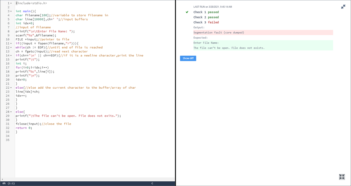 #include<stdio.h>
LAST RUN on 3/28/2021, 9:45:14 AM
int main(){
char filename[100];//variable to store filename in
char line[10000],ch=' ';//input buffers
int idx=0;
Check 1 passed
4
check 2 passed
Check 3 failed
6.
|//input of filename
printf("\n\tEnter File Name: ");
scanf ("%s",&filename);
FILE *input;//pointer to file
if((input = fopen (filename, "r"))){
while (ch != EOF){//until end of file is reached
ch = fgetc(input);//read next character
if(ch=='\n' || ch==EOF){//if it is a newline character,print the line
7
Output:
8
Segmentation fault (core dumped)
9
Expected:
10
11 -
Enter File Name:
12 -
The file can't be open. File does not exists.
13
14 -
Show diff
printf("\t");
int i;
for (i=0;i<idx;i++)
printf("%c",line[i]);
printf("\n");
idx=0;
}
else{//else add the current character to the buffer/array of char
line[idx]=ch;
idx++;
15
16
17
18
19
20
21
22
23
24
25
}
}
else{
printf("\tThe file can't be open. File does not exits.");
}
fclose (input);//close the file
26
27
28 -
29
30
31
32
return 0;
33
}
34
35
0% (1:1)
C
