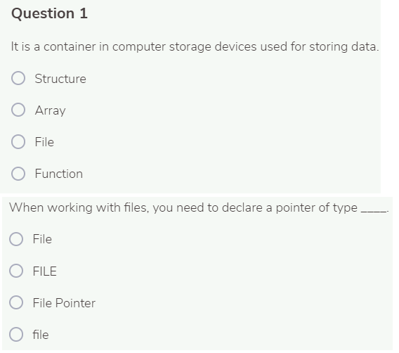 Question 1
It is a container in computer storage devices used for storing data.
Structure
Array
O File
Function
When working with files, you need to declare a pointer of type
O File
O FILE
File Pointer
O file
