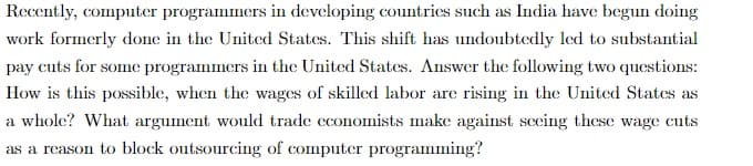 Recently, computer programmers in developing countries such as India have begun doing
work formerly done in the United States. This shift has undoubtedly led to substantial
pay cuts for some programmers in the United States. Answer the following two questions:
How is this possible, when the wages of skilled labor are rising in the United States as
a whole? What argument would trade economists make against seeing these wage cuts
as a reason to block outsourcing of computer programming?