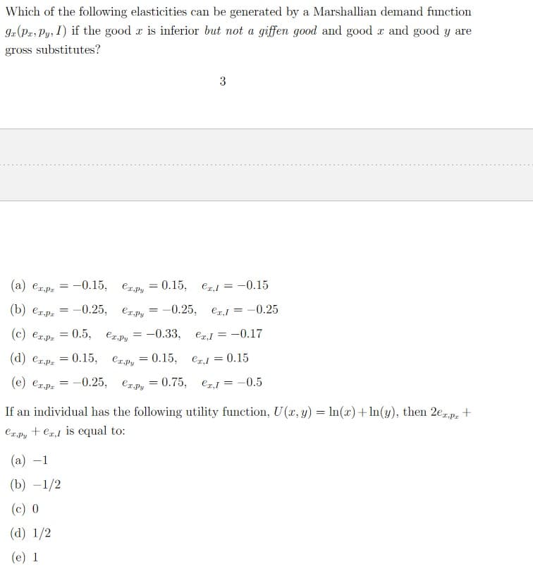 Which of the following elasticities can be generated by a Marshallian demand function
ga (Pa, Py, I) if the good r is inferior but not a giffen good and good z and good y are
gross substitutes?
(a) er.p = -0.15,
(b) er.pr
-0.25,
=
(c) €x.pz
(d) er.p = 0.15,
(e) ezpz = -0.25,
=
= 0.5,
(a) -1
(b) -1/2
(c) 0
(d) 1/2
(e) 1
еx,py
ex.py
ex.py
= -0.33,
Crpy = 0.15,
ex.py
= 0.15,
erl= -0.15
-0.25, ex, I = -0.25
ex,1 = -0.17
Cr,l = 0.15
=
3
= 0.75,
ex,1 = -0.5
If an individual has the following utility function, U(x, y) = ln(x)+ln(y), then 2e1px +
er.pyer is equal to: