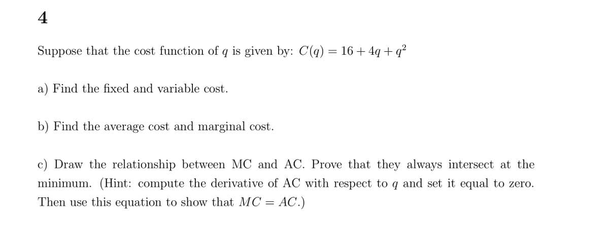 4
Suppose that the cost function of q is given by: C(q) = 16+ 4q+q²
a) Find the fixed and variable cost.
b) Find the average cost and marginal cost.
c) Draw the relationship between MC and AC. Prove that they always intersect at the
minimum. (Hint: compute the derivative of AC with respect to q and set it equal to zero.
Then use this equation to show that MC = AC.)
=