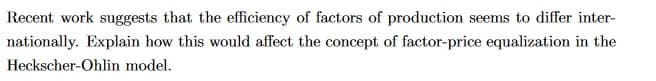 Recent work suggests that the efficiency of factors of production seems to differ inter-
nationally. Explain how this would affect the concept of factor-price equalization in the
Heckscher-Ohlin model.