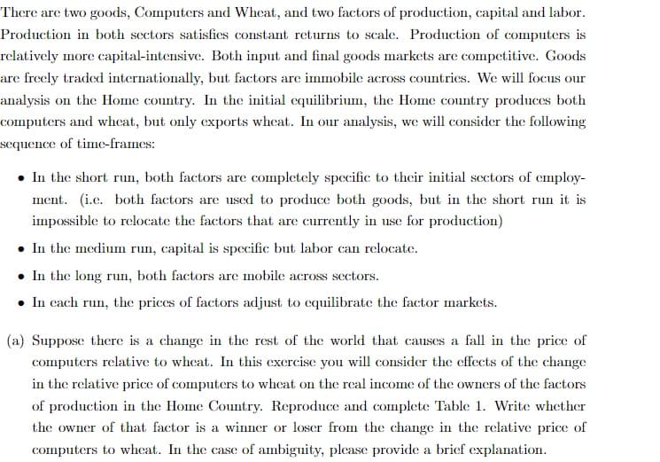 There are two goods, Computers and Wheat, and two factors of production, capital and labor.
Production in both sectors satisfies constant returns to scale. Production of computers is
relatively more capital-intensive. Both input and final goods markets are competitive. Goods
are freely traded internationally, but factors are immobile across countries. We will focus our
analysis on the Home country. In the initial equilibrium, the Home country produces both
computers and wheat, but only exports wheat. In our analysis, we will consider the following
sequence of time-frames:
In the short run, both factors are completely specific to their initial sectors of employ-
ment. (i.c. both factors are used to produce both goods, but in the short run it is
impossible to relocate the factors that are currently in use for production)
. In the medium run, capital is specific but labor can relocate.
. In the long run, both factors are mobile across sectors.
• In each run, the prices of factors adjust to equilibrate the factor markets.
(a) Suppose there is a change in the rest of the world that causes a fall in the price of
computers relative to wheat. In this exercise you will consider the effects of the change
in the relative price of computers to wheat on the real income of the owners of the factors
of production in the Home Country. Reproduce and complete Table 1. Write whether
the owner of that factor is a winner or loser from the change in the relative price of
computers to wheat. In the case of ambiguity, please provide a brief explanation.