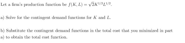 Let a firm's production function be f(K, L) = √2K1¹/21/2
a) Solve for the contingent demand functions for K and L.
b) Substitute the contingent demand functions in the total cost that you minimized in part
a) to obtain the total cost function.