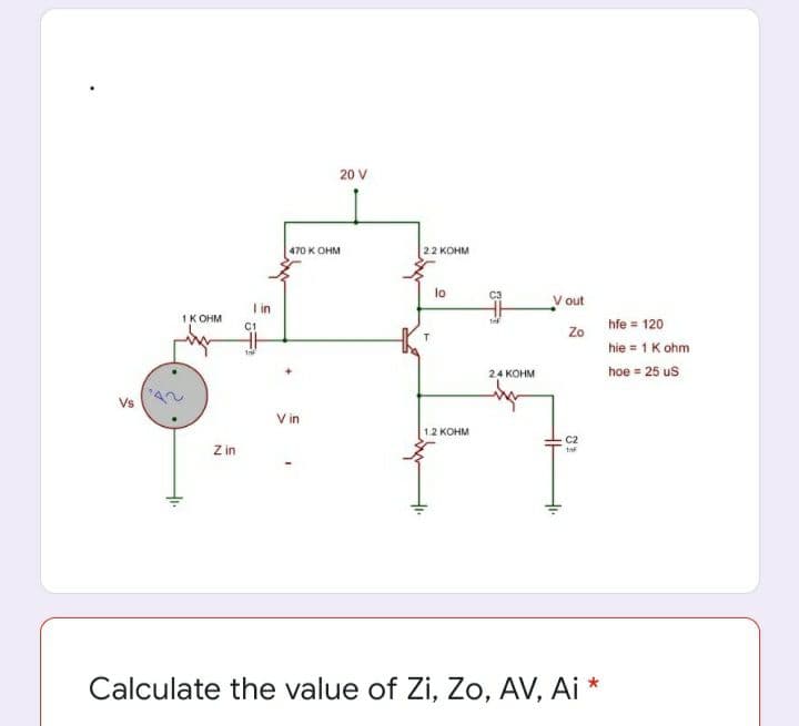 20 V
470 K OHM
2.2 KOHM
lo
V out
I in
1K OHM
C1
hfe = 120
Zo
hie = 1K ohm
24 KOHM
hoe = 25 us
Vs
V in
1.2 KOHM
C2
Z in
Calculate the value of Zi, Zo, AV, Ai *
