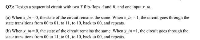 Q2): Design a sequential circuit with two T flip-flops A and B, and one input x_in.
(a) When x_in = 0, the state of the circuit remains the same. Whenx_in = 1, the circuit goes through the
state transitions from 00 to 01, to 11, to 10, back to 00, and repeats.
(b) When x_in= 0, the state of the circuit remains the same. When x_in=1, the circuit goes through the
state transitions from 00 to 11, to 01, to 10, back to 00, and repeats.
