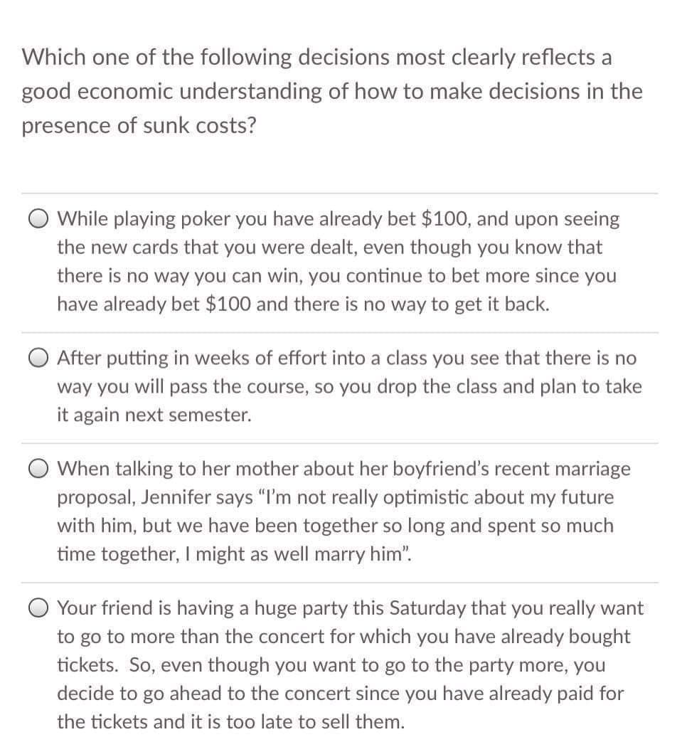 Which one of the following decisions most clearly reflects a
good economic understanding of how to make decisions in the
presence of sunk costs?
O While playing poker you have already bet $100, and upon seeing
the new cards that you were dealt, even though you know that
there is no way you can win, you continue to bet more since you
have already bet $100 and there is no way to get it back.
After putting in weeks of effort into a class you see that there is no
way you will pass the course, so you drop the class and plan to take
it again next semester.
O When talking to her mother about her boyfriend's recent marriage
proposal, Jennifer says "I'm not really optimistic about my future
with him, but we have been together so long and spent so much
time together, I might as well marry him".
O Your friend is having a huge party this Saturday that you really want
to go to more than the concert for which you have already bought
tickets. So, even though you want to go to the party more, you
decide to go ahead to the concert since you have already paid for
the tickets and it is too late to sell them.
