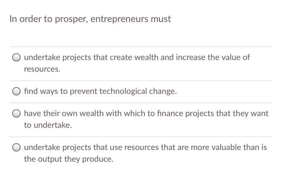 In order to prosper, entrepreneurs must
O undertake projects that create wealth and increase the value of
resources.
find ways to prevent technological change.
have their own wealth with which to finance projects that they want
to undertake.
undertake projects that use resources that are more valuable than is
the output they produce.
