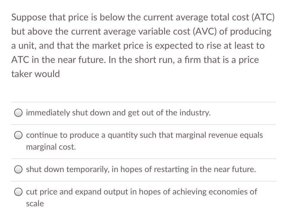 Suppose that price is below the current average total cost (ATC)
but above the current average variable cost (AVC) of producing
a unit, and that the market price is expected to rise at least to
ATC in the near future. In the short run, a firm that is a price
taker would
immediately shut down and get out of the industry.
O continue to produce a quantity such that marginal revenue equals
marginal cost.
shut down temporarily, in hopes of restarting in the near future.
O cut price and expand output in hopes of achieving economies of
scale
