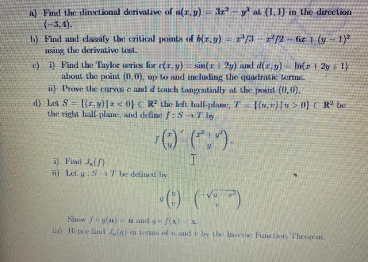 a) Find the directional derivative of a(r, y) = 3r-y at (1, 1) in the direetion
(-3,4).
b) Find and classify the critical points of b(r, y) = r/3-2/2-6 1 (y - 1)
using the derivative test.
c) i) Find the Taylor scries for (1,y)= sin(r 2y) and d(r,y) = In(r 1 2y 1)
about the point (0,0), up to and including the quadratic terms.
ii) Prove the curves e and d touch tangentially at the point (0,0).
d) Let S
the right half-plane, and define :S T by
{(r, y)|1<0} C R the left half-plane, T
{(u, v) |u> 0} C R² be
i) Find J(S)
ii) Let g: S-T be defined by
Show fog(u)
iii) Hence find .(g) in Lerms of u and r by the Inverse Function Theorem.
Fu and g o f(x) x.
