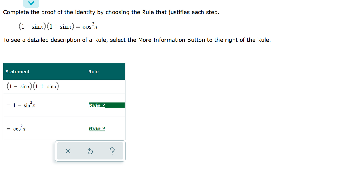 Complete the proof of the identity by choosing the Rule that justifies each step.
(1- sinx)(1+ sinx) = cos²x
To see a detailed description of a Rule, select the More Information Button to the right of the Rule.
Statement
Rule
(1
sinx) (1 + sinx)
= 1 - sin x
Rule ?
cos x
Rule ?
?
