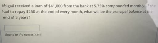 Abigail received a loan of $41,000 from the bank at 5.75% compounded monthly. If she
had to repay $250 at the end of every month, what will be the principal balance at the
end of 3 years?
Round to the nearest cent
