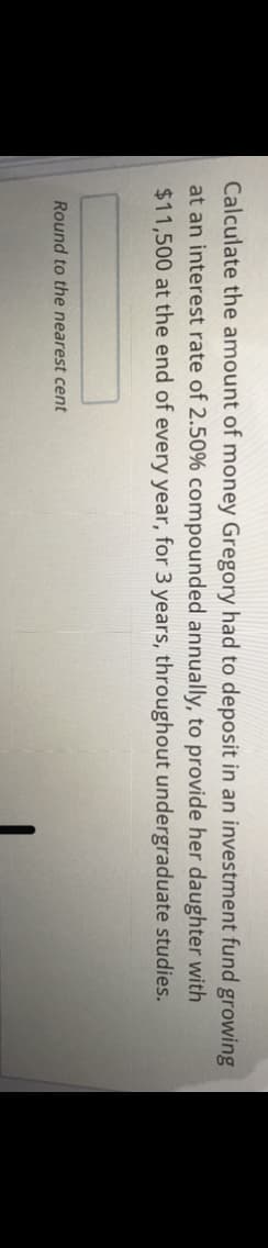 Calculate the amount of money Gregory had to deposit in an investment fund growing
at an interest rate of 2.50% compounded annually, to provide her daughter with
$11,500 at the end of every year, for 3 years, throughout undergraduate studies.
Round to the nearest cent
