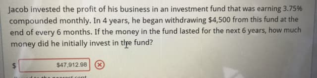 Jacob invested the profit of his business in an investment fund that was earning 3.75%
compounded monthly. In 4 years, he began withdrawing $4,500 from this fund at the
end of every 6 months. If the money in the fund lasted for the next 6 years, how much
money did he initially invest in thre fund?
$47,912.98 X
cont
%24
