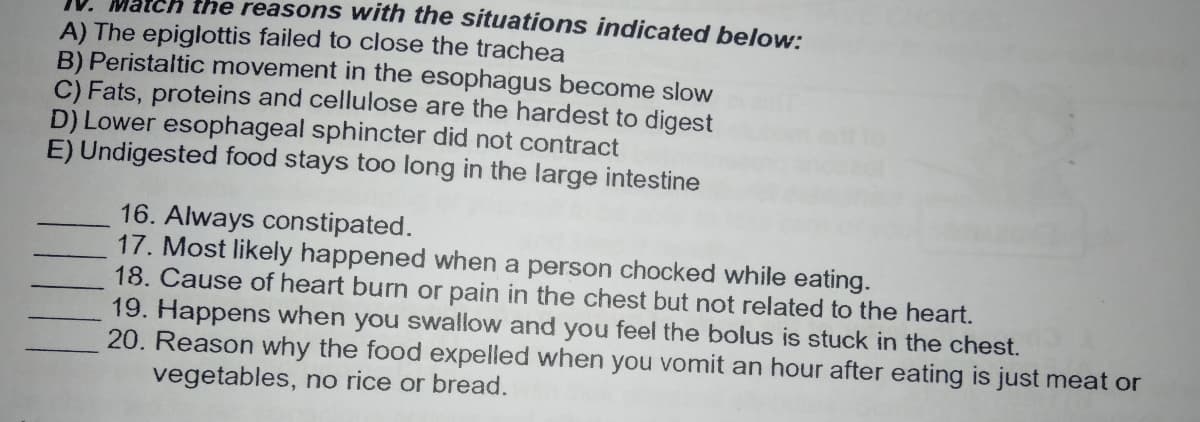 atch the reasons with the situations indicated below:
A) The epiglottis failed to close the trachea
B) Peristaltic movement in the esophagus become slow
C) Fats, proteins and cellulose are the hardest to digest
D) Lower esophageal sphincter did not contract
E) Undigested food stays too long in the large intestine
16. Always constipated.
17. Most likely happened when a person chocked while eating.
18. Cause of heart burn or pain in the chest but not related to the heart.
19. Happens when you swallow and you feel the bolus is stuck in the chest.
20. Reason why the food expelled when you vomit an hour after eating is just meat or
vegetables, no rice or bread.
