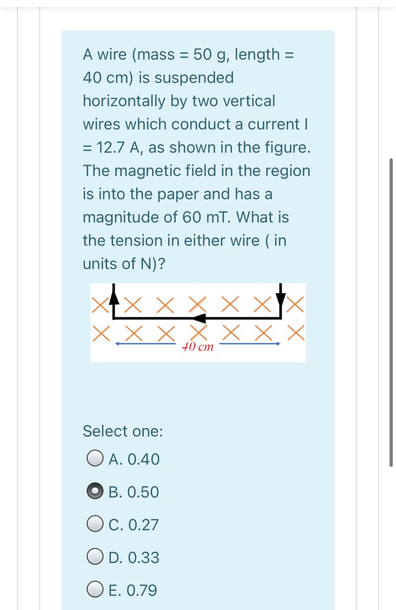 A wire (mass = 50 g, length =
%3D
40 cm) is suspended
horizontally by two vertical
wires which conduct a current I
= 12.7 A, as shown in the figure.
The magnetic field in the region
is into the paper and has a
magnitude of 60 mT. What is
the tension in either wire ( in
units of N)?
X x X x XX
X x X
x X, X
40 cm
Select one:
O A. 0.40
B. 0.50
OC. 0.27
O D. 0.33
O E. 0.79
