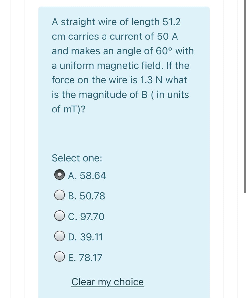 A straight wire of length 51.2
cm carries a current of 50 A
and makes an angle of 60° with
a uniform magnetic field. If the
force on the wire is 1.3 N what
is the magnitude of B ( in units
of mT)?
Select one:
O A. 58.64
O B. 50.78
Oc. 97.70
O D. 39.11
O E. 78.17
Clear my choice
