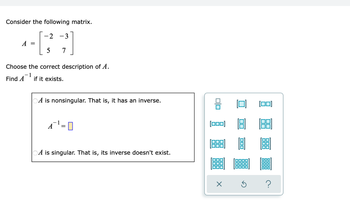 Consider the following matrix.
2 -3
A
5 7
Choose the correct description of A.
-1
Find A
if it exists.
OA is nonsingular. That is, it has an inverse.
-1
A¯¹ = 0
А
OA is singular. That is, its inverse doesn't exist.
00
[000)
× S
?