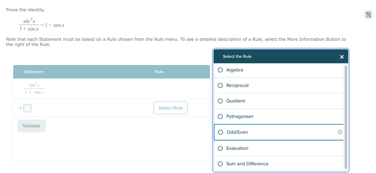 Prove the identity.
2
sin ²x
1 COS X
1 + cos x
Note that each Statement must be based on a Rule chosen from the Rule menu. To see a detailed description of a Rule, select the More Information Button to
the right of the Rule.
Select the Rule
Algebra
Rule
Statement
Reciprocal
sin ²x
1 + cos x
Quotient
O Pythagorean
Validate
Odd/Even
Evaluation
O Sum and Difference
=
Select Rule
X
DA