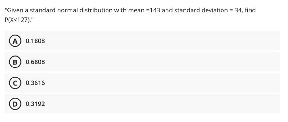 "Given a standard normal distribution with mean =143 and standard deviation = 34, find
P(X<127)."
%3D
A) 0.1808
B) 0.6808
0.3616
D) 0.3192
