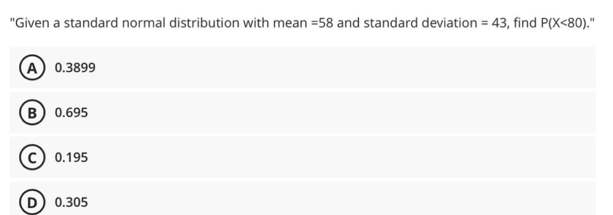 "Given a standard normal distribution with mean =58 and standard deviation = 43, find P(X<80)."
0.3899
0.695
0.195
0.305
