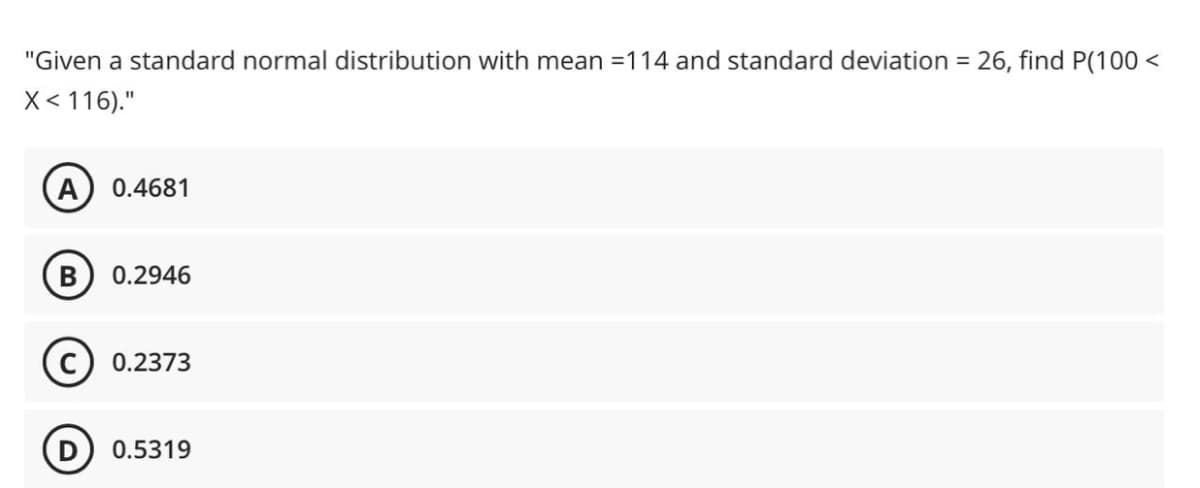 "Given a standard normal distribution with mean =114 and standard deviation = 26, find P(100 <
X< 116)."
0.4681
0.2946
0.2373
0.5319
