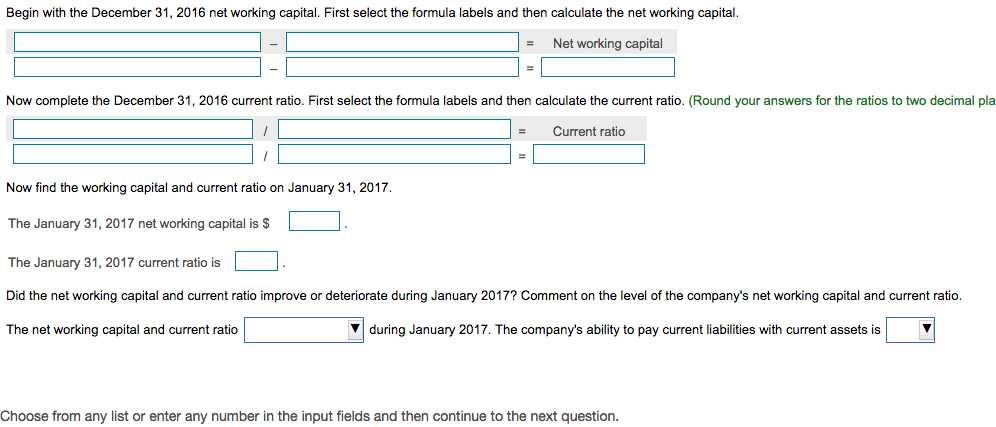 Begin with the December 31, 2016 net working capital. First select the formula labels and then calculate the net working capital.
Net working capital
=
Now complete the December 31, 2016 current ratio. First select the formula labels and then calculate the current ratio. (Round your answers for the ratios to two decimal pla
Current ratio
Now find the working capital and current ratio on January 31, 2017.
The January 31, 2017 net working capital is $
The January 31, 2017 current ratio is
Did the net working capital and current ratio improve or deteriorate during January 2017? Comment on the level of the company's net working capital and current ratio.
The net working capital and current ratio
during January 2017. The company's ability to pay current liabilities with current assets is
Choose from any list or enter any number in the input fields and then continue to the next question.
