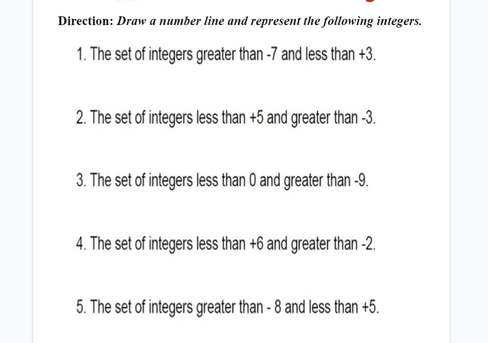 Direction: Draw a number line and represent the following integers.
1. The set of integers greater than -7 and less than +3.
2. The set of integers less than +5 and greater than -3.
3. The set of integers less than 0 and greater than -9.
4. The set of integers less than +6 and greater than -2.
5. The set of integers greater than - 8 and less than +5.
