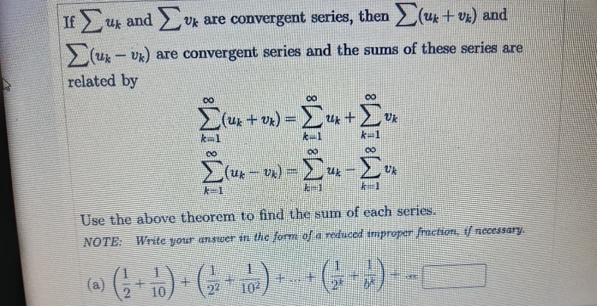 If uk and Uk are convergent series, then uk + vx) and
> (u - Ux) are convergent series and the sums of these series are
related by
k-1
k-1
Use the above theorem to find the sum of each series.
NOTE
Write your anSuer tn the for of a reduced tmproper fractioh, f necessary.
G)-G G---
(a)
102
10
