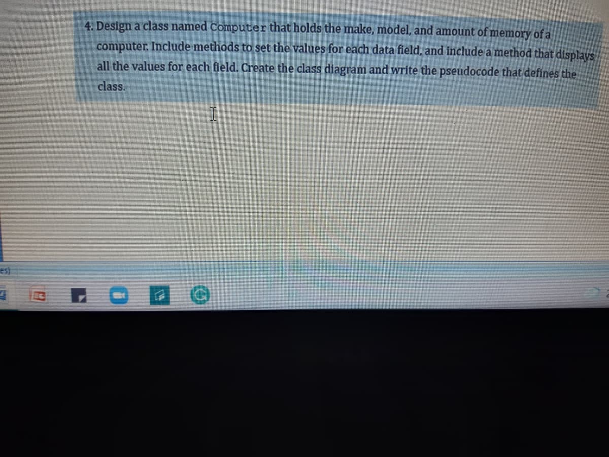 4. Design a class named computer that holds the make, model, and amount of memory of a
computer. Include methods to set the values for each data field, and include a method that displays
all the values for each field. Create the class diagram and write the pseudocode that defines the
class.
es)
