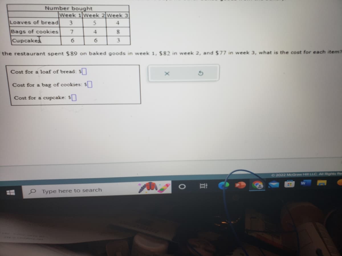 22
Loaves of bread 3
7
Bags of cookies
Cupcakes
the restaurant spent $89 on baked goods in week 1, $82 in week 2, and $77 in week 3, what is the cost for each item?
H
Number bought
Week 1 Week 2 Week 3
5
4
Cost for a loaf of bread: s
Cost for a bag of cookies: $
Cost for a cupcake: $0
995
MA
6
6
Type here to search
8
3
O
Hi
Ⓒ2022 McGraw Hill LLC. All Rights Re
F