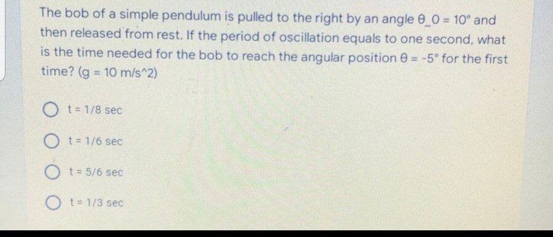 The bob of a simple pendulum is pulled to the right by an angle 0_0 = 10° and
then released from rest. If the period of oscillation equals to one second, what
is the time needed for the bob to reach the angular position 0 = -5° for the first
time? (g = 10 m/s^2)
%3D
O t= 1/8 sec
O t= 1/6 sec
t = 5/6 sec
O t- 1/3 sec
