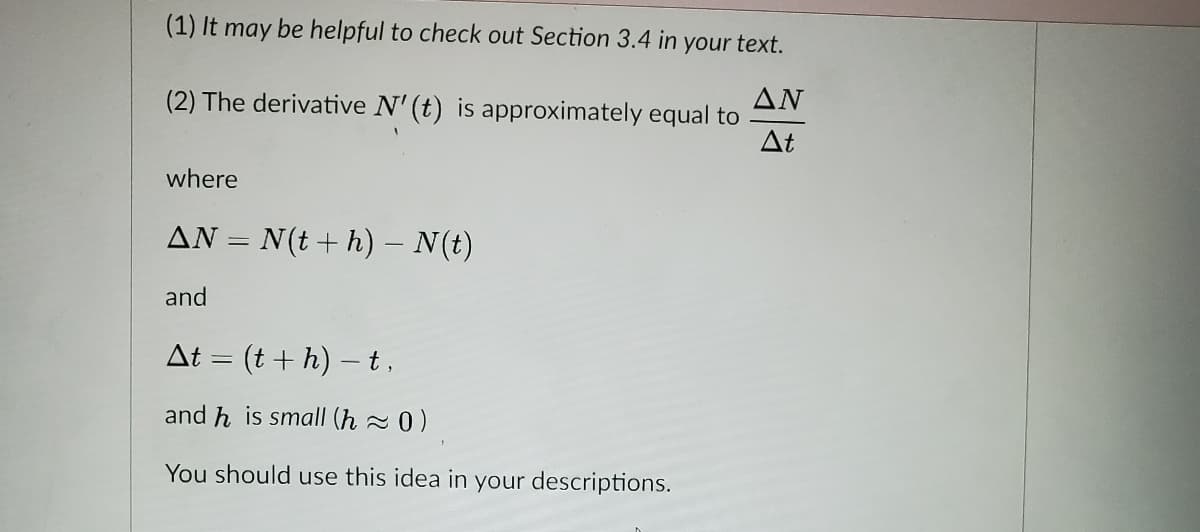 (1) It may be helpful to check out Section 3.4 in your text.
ΔΝ
(2) The derivative N' (t) is approximately equal to
At
where
AN = N(t+ h) – N(t)
and
At = (t+ h) – t,
and h is small (h 2 0 )
You should use this idea in your descriptions.
