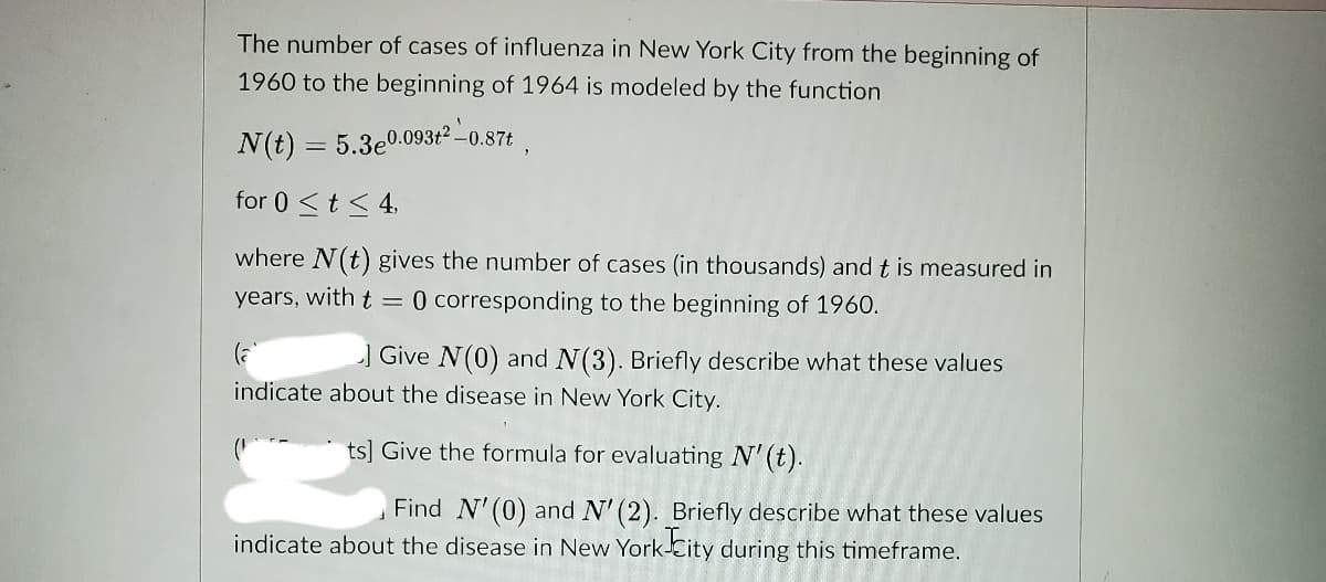 The number of cases of influenza in New York City from the beginning of
1960 to the beginning of 1964 is modeled by the function
N(t) = 5.3e0.09312 -0.87t
for 0 <t< 4,
where N(t) gives the number of cases (in thousands) and t is measured in
years, with t =
0 corresponding to the beginning of 1960.
] Give N(0) and N(3). Briefly describe what these values
indicate about the disease in New York City.
ts] Give the formula for evaluating N' (t).
Find N'(0) and N' (2). Briefly describe what these values
indicate about the disease in New York-City during this timeframe.
