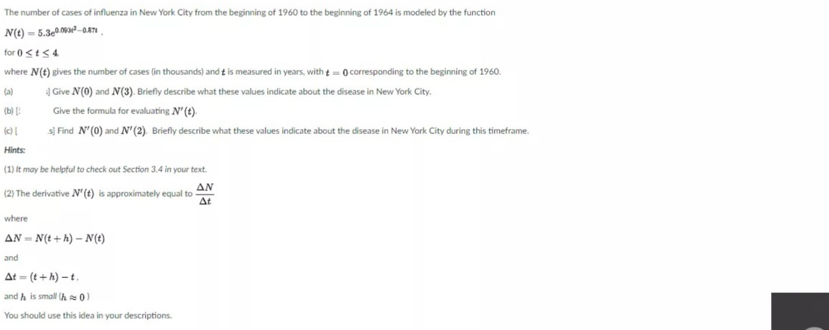 The number of cases of influenza in New York City from the beginning of 1960 to the beginning of 1964 is modeled by the function
N(t) = 5.3e0.093r? -0.871 .
for 0 <t<4
where N(t) gives the number of cases (in thousands) and t is measured in years, with t= 0 corresponding to the beginning of 1960.
(a)
] Give N(0) and N(3). Briefly describe what these values indicate about the disease in New York City.
(b) [!
Give the formula for evaluating N' (t).
(c)
s) Find N'(0) and N'(2). Briefly describe what these values indicate about the disease in New York City during this timeframe.
Hints:
(1) It may be helpful to check out Section 3.4 in your text.
ΔΝ
(2) The derivative N'(t) is approximately equal to
At
where
AN = N(t+ h) – N(t)
and
At = (t + h) – t.
and h is small (h 0
You should use this idea in your descriptions.
