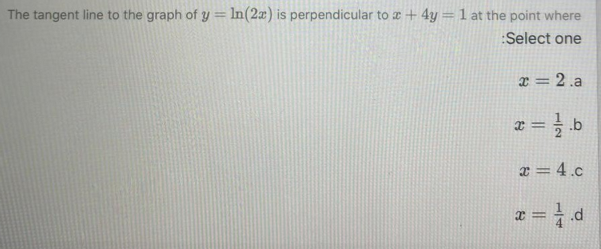 The tangent line to the graph of y = ln(2x) is perpendicular to a + 4y = 1 at the point where
:Select one
x = 2 .a
x = } b
%D
x = 4.c
