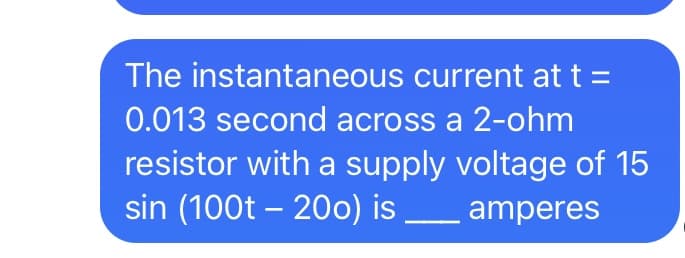 The instantaneous current at t =
0.013 second across a 2-ohm
resistor with a supply voltage of 15
sin (100t – 200) is
amperes
