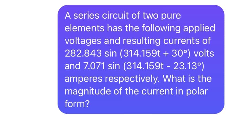 A series circuit of two pure
elements has the following applied
voltages and resulting currents of
282.843 sin (314.159t + 30°) volts
and 7.071 sin (314.159t - 23.13°)
amperes respectively. What is the
magnitude of the current in polar
form?
