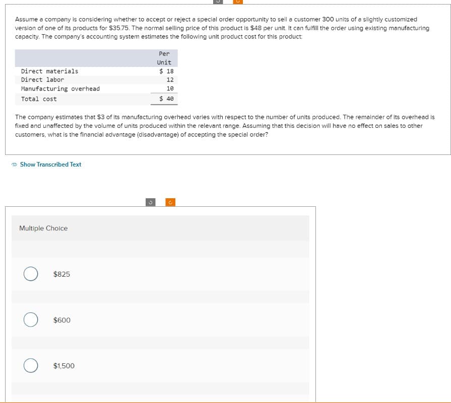 Assume a company is considering whether to accept or reject a special order opportunity to sell a customer 300 units of a slightly customized
version of one of its products for $35.75. The normal selling price of this product is $48 per unit. It can fulfill the order using existing manufacturing
capacity. The company's accounting system estimates the following unit product cost for this product:
Direct materials
Direct labor
Manufacturing overhead
Total cost
Show Transcribed Text
The company estimates that $3 of its manufacturing overhead varies with respect to the number of units produced. The remainder of its overhead is
fixed and unaffected by the volume of units produced within the relevant range. Assuming that this decision will have no effect on sales to other
customers, what is the financial advantage (disadvantage) of accepting the special order?
Multiple Choice
$825
O $600
Per
Unit
$1,500
$ 18
12
10
$ 40
c