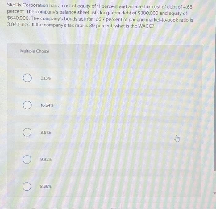 Skolits Corporation has a cost of equity of 11 percent and an aftertax cost of debt of 4.68
percent. The company's balance sheet lists long-term debt of $380,000 and equity of
$640,000. The company's bonds sell for 105.7 percent of par and market-to-book ratio is
3.04 times. If the company's tax rate is 39 percent, what is the WACC?
Multiple Choice
O
O
O
O
O
9.13%
10.54%
9.61%
9.92%
8.65%
D