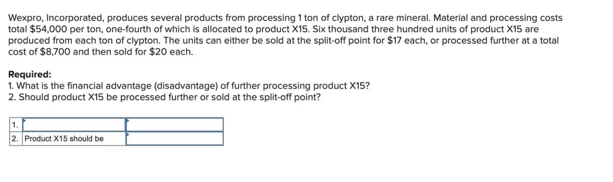 Wexpro, Incorporated, produces several products from processing 1 ton of clypton, a rare mineral. Material and processing costs
total $54,000 per ton, one-fourth of which is allocated to product X15. Six thousand three hundred units of product X15 are
produced from each ton of clypton. The units can either be sold at the split-off point for $17 each, or processed further at a total
cost of $8,700 and then sold for $20 each.
Required:
1. What is the financial advantage (disadvantage) of further processing product X15?
2. Should product X15 be processed further or sold at the split-off point?
1.
2. Product X15 should be