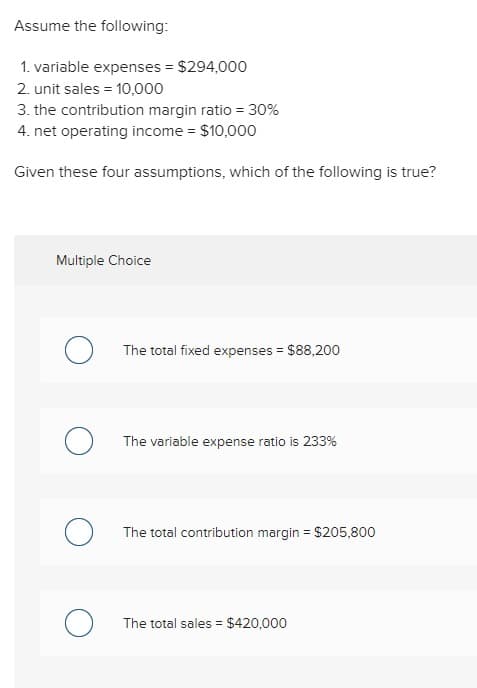 Assume the following:
1. variable expenses = $294,000
2. unit sales = 10,000
3. the contribution margin ratio = 30%
4. net operating income = $10,000
Given these four assumptions, which of the following is true?
Multiple Choice
O
The total fixed expenses = $88,200
The variable expense ratio is 233%
The total contribution margin = $205,800
The total sales = $420,000