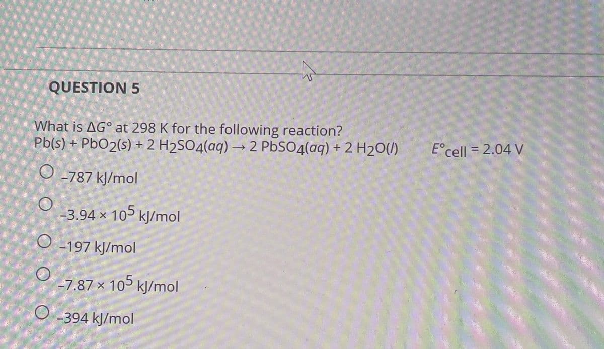 QUESTION 5
What is AG at 298 K for the following reaction?
Pb(s) + PbO2(s) + 2 H₂SO4(aq) → 2 PbSO4(aq) + 2 H₂O(l)
O-787 kJ/mol
O
-3.94 x 105 kJ/mol
O -197 kJ/mol
-7.87 x 105 kJ/mol
O-394 kJ/mol
E cell = 2.04 V