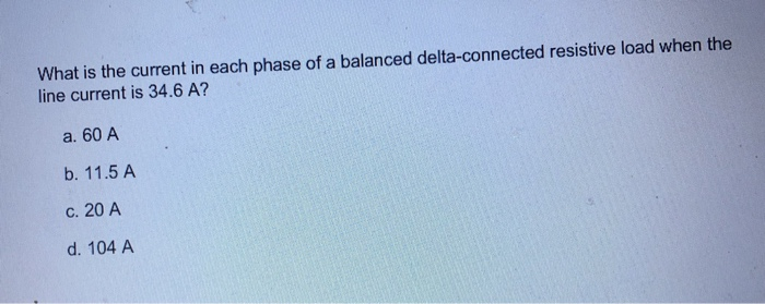 What is the current in each phase of a balanced delta-connected resistive load when the
line current is 34.6 A?
a. 60 A
b. 11.5 A
c. 20 A
d. 104 A
