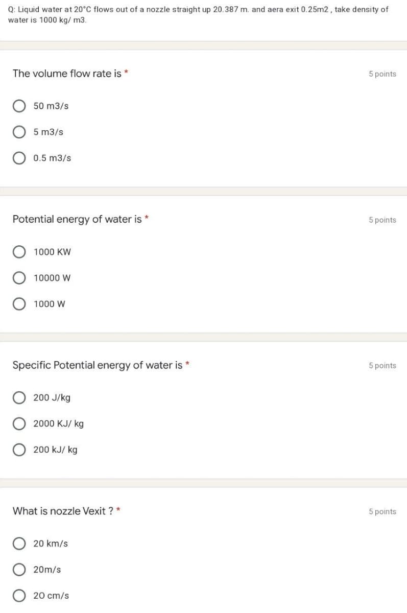 Q: Liquid water at 20°C flows out of a nozzle straight up 20.387 m. and aera exit 0.25m2, take density of
water is 1000 kg/ m3.
The volume flow rate is *
5 points
50 m3/s
5 m3/s
0.5 m3/s
Potential energy of water is *
5 points
1000 KW
10000 W
1000 W
Specific Potential energy of water is *
5 points
200 J/kg
2000 KJ/ kg
200 kJ/ kg
What is nozzle Vexit ? *
5 points
20 km/s
20m/s
20 cm/s
