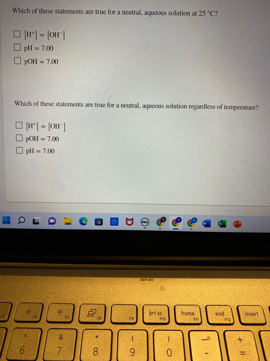 H
Which of these statements are true for a neutral, aqueous solution at 25 °C?
[H+] = [OH-]
pH = 7.00
pOH = 7.00
Which of these statements are true for a neutral, aqueous solution regardless of temperature?
Qa
6
[H] = [OH-]
pOH = 7.00
pH = 7.00
S
&
7
D₁
F8
*
8
F9
9
DELL
prt sc
F10
)
0
home
F11
end
31
F12
+
insert
=