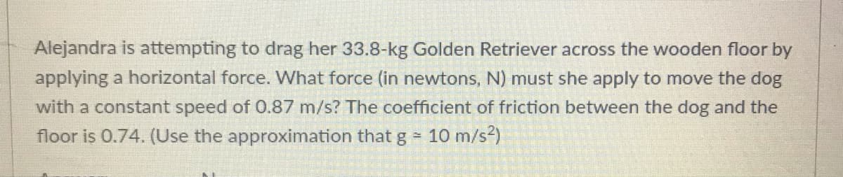 Alejandra is attempting to drag her 33.8-kg Golden Retriever across the wooden floor by
applying a horizontal force. What force (in newtons, N) must she apply to move the dog
with a constant speed of 0.87 m/s? The coefficient of friction between the dog and the
floor is 0.74. (Use the approximation that g -
10 m/s?)
