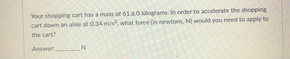 Your shopping cart has a mass of 61.6.0 kilograms. In order to accelerate the shopping
cart down an aisle at 0.34 m/s2, what force (in newtons, N) would you need to apply to
the cart?
Answer:
